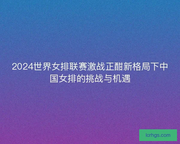 2024世界女排联赛激战正酣新格局下中国女排的挑战与机遇