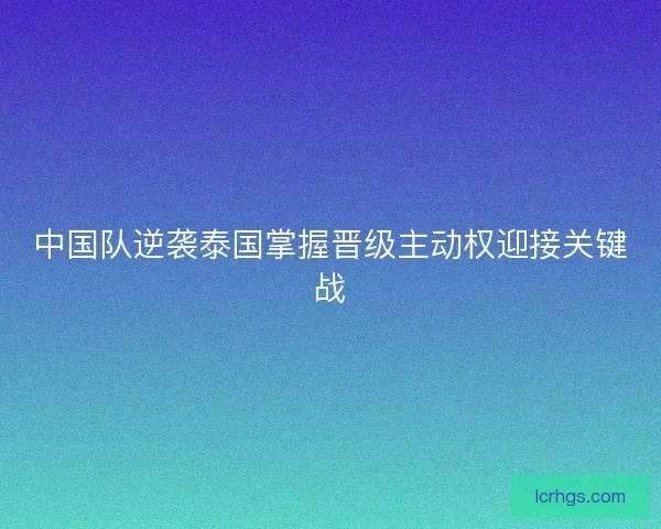 中国队逆袭泰国掌握晋级主动权迎接关键战