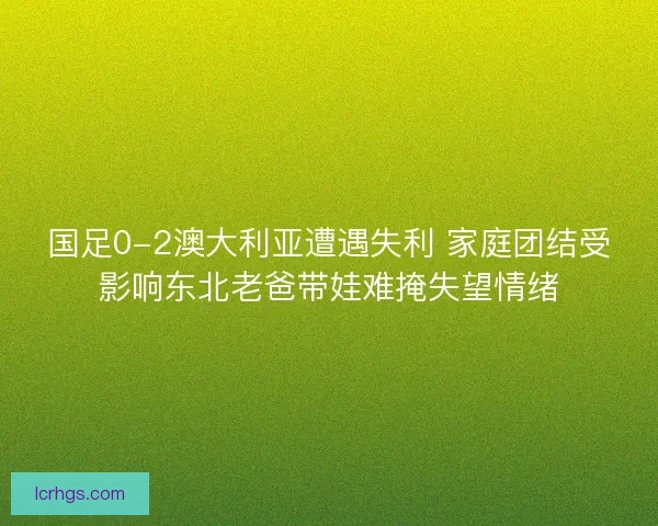 国足0-2澳大利亚遭遇失利 家庭团结受影响东北老爸带娃难掩失望情绪