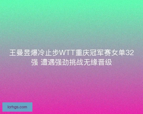 王曼昱爆冷止步WTT重庆冠军赛女单32强 遭遇强劲挑战无缘晋级