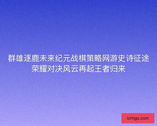 群雄逐鹿未来纪元战棋策略网游史诗征途荣耀对决风云再起王者归来